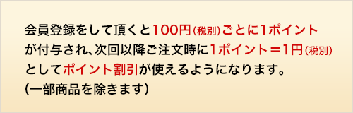 会員登録をして頂くと100円（税別）ごとに1ポイントが付与され、次回以降ご注文時に1ポイント＝1円（税別）としてポイント割引が使えるようになります。（一部商品を除きます）